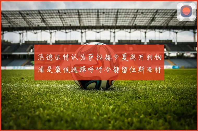 范德法特认为萨拉赫今夏离开利物浦是最佳选择呼吁冷静留住斯洛特