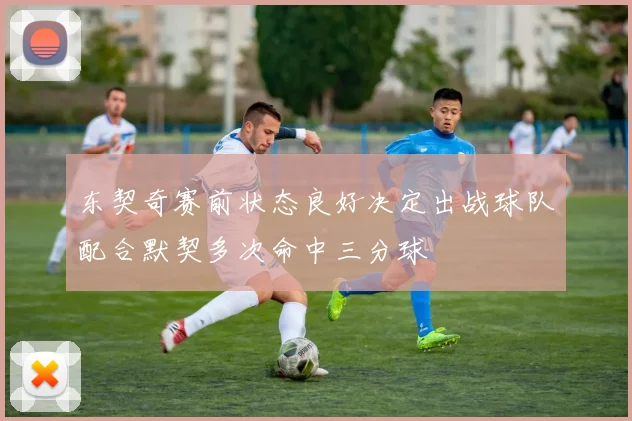 东契奇赛前状态良好决定出战球队配合默契多次命中三分球
