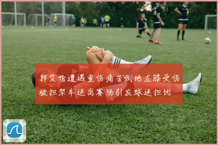 郭艾伦遭遇重伤痛苦倒地左膝受伤被担架车送离赛场引发球迷担忧
