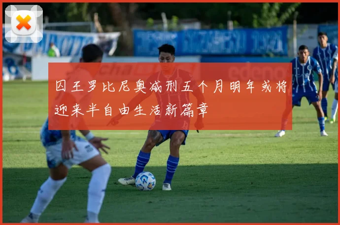 囚王罗比尼奥减刑五个月明年或将迎来半自由生活新篇章