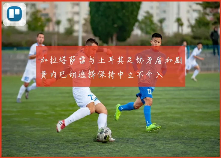 加拉塔萨雷与土耳其足协矛盾加剧费内巴切选择保持中立不介入
