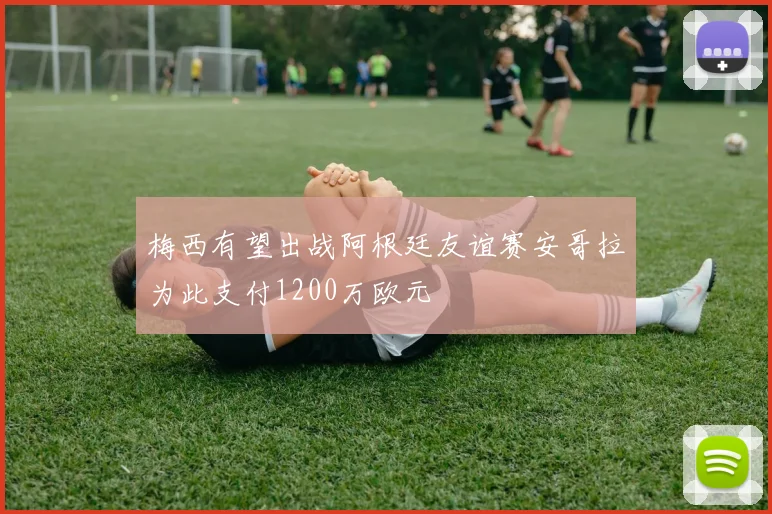 梅西有望出战阿根廷友谊赛安哥拉为此支付1200万欧元