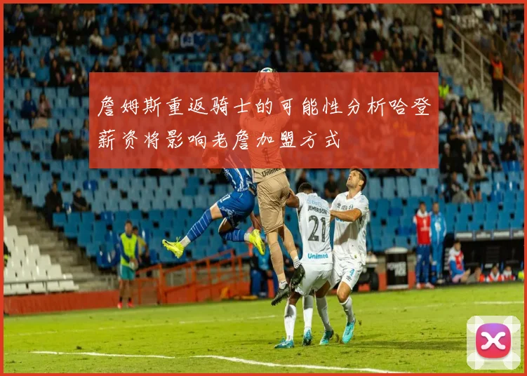 詹姆斯重返骑士的可能性分析哈登薪资将影响老詹加盟方式