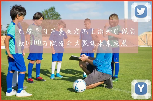 巴黎圣日耳曼决定不上诉姆巴佩罚款6100万欧将全力聚焦未来发展