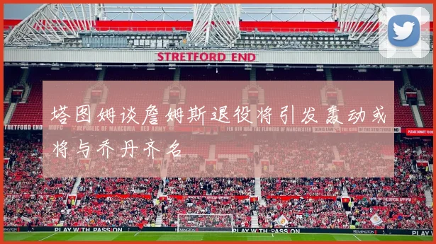 塔图姆谈詹姆斯退役将引发轰动或将与乔丹齐名