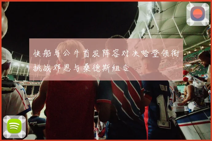 快船与公牛首发阵容对决哈登领衔挑战邓恩与桑德斯组合