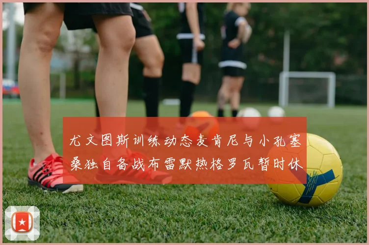 尤文图斯训练动态麦肯尼与小孔塞桑独自备战布雷默热格罗瓦暂时休息