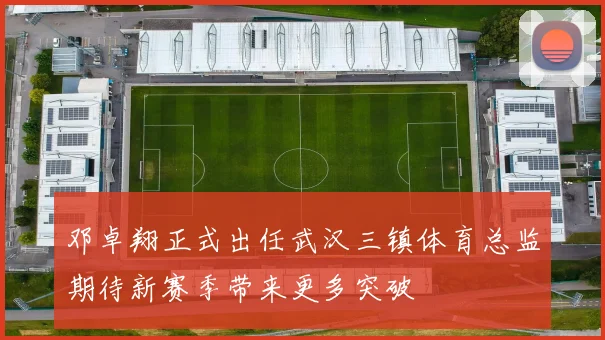 邓卓翔正式出任武汉三镇体育总监期待新赛季带来更多突破