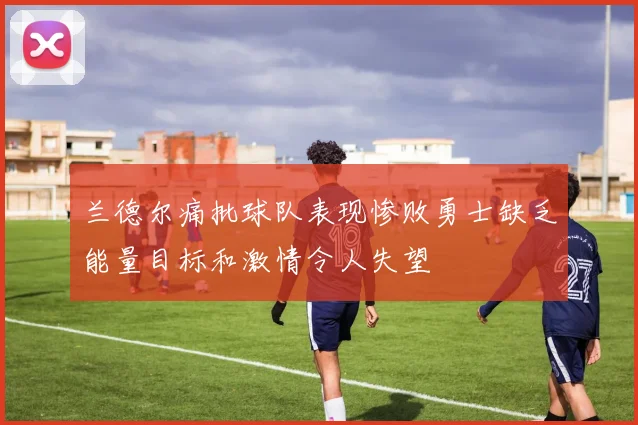 兰德尔痛批球队表现惨败勇士缺乏能量目标和激情令人失望