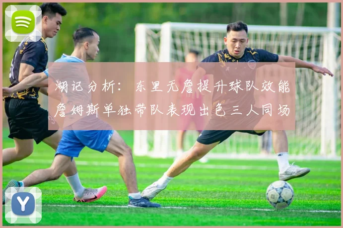 湖记分析：东里无詹提升球队效能詹姆斯单独带队表现出色三人同场反而下滑