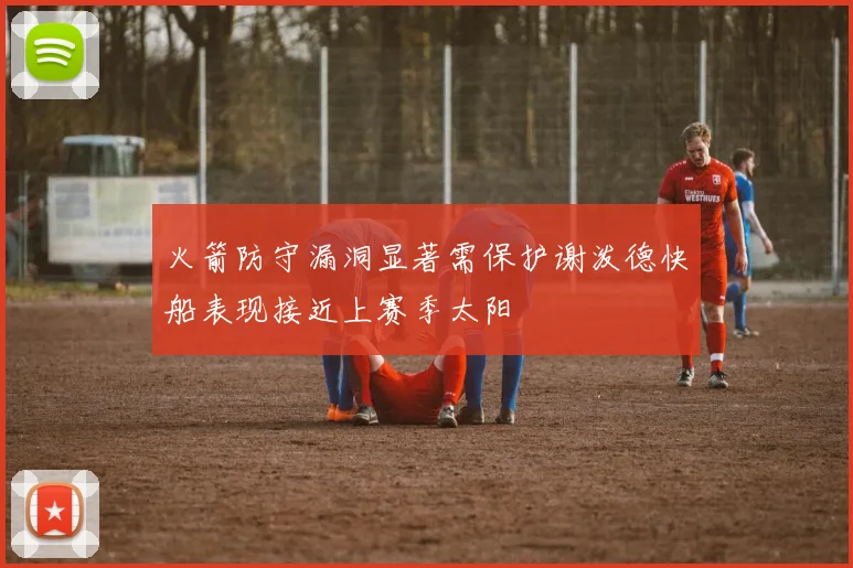 火箭防守漏洞显著需保护谢泼德快船表现接近上赛季太阳