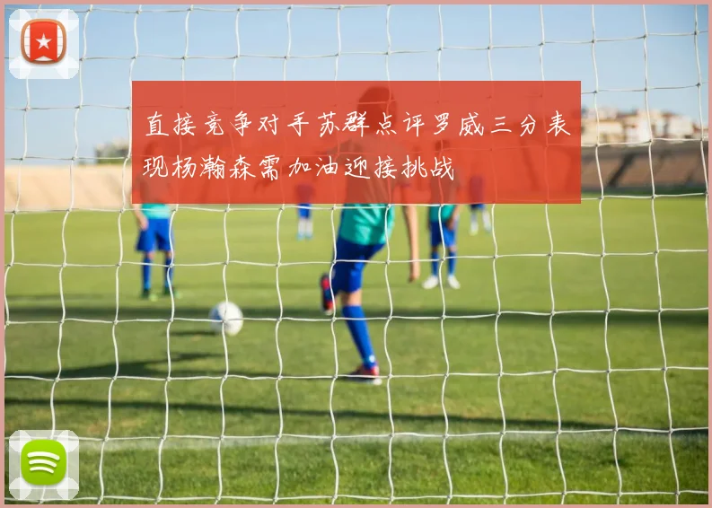 直接竞争对手苏群点评罗威三分表现杨瀚森需加油迎接挑战
