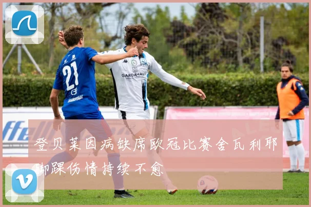 登贝莱因病缺席欧冠比赛舍瓦利耶脚踝伤情持续不愈